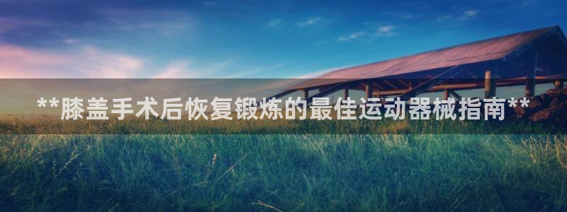 尊龙贴吧：**膝盖手术后恢复锻炼的最佳运动器械指南*