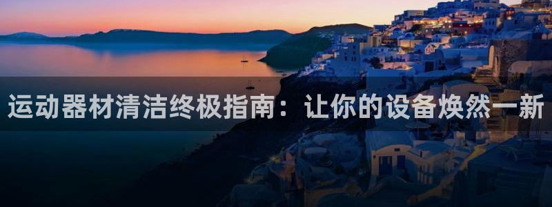 尊龙凯时不朽情缘：运动器材清洁终极指南：让你的设备焕